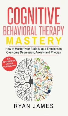 Cognitive Behavioral Therapy: Mastery- How to Master Your Brain & Your Emotions to Overcome Depression, Anxiety and Phobias (Cognitive Behavioral Th by Ryan James
