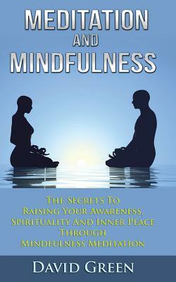 Meditation And Mindfulness: The Secrets To Raising Your Awareness, Spirituality And Inner Peace Through Mindfulness Meditation by David Green