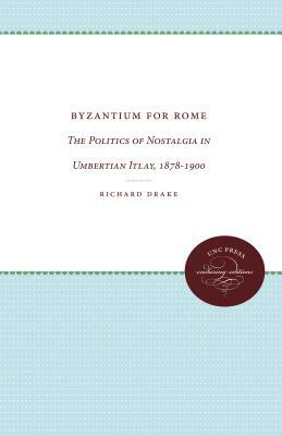 Byzantium for Rome: The Politics of Nostalgia in Umbertian Italy, 1878-1900 by Richard Drake