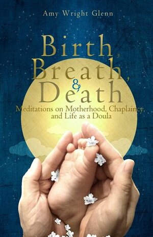 Birth, Breath, and Death: Meditations on Motherhood, Chaplaincy, and Life as a Doula by Amy Wright Glenn