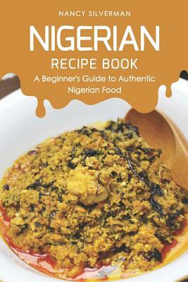 Nigerian Recipe Book: A Beginner's Guide to Authentic Nigerian Food by Nancy Silverman
