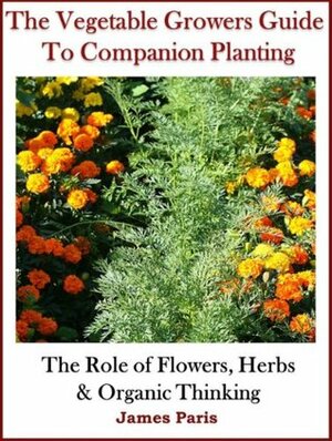 Companion Planting: The Vegetable Gardeners Guide. The Role of Flowers, Herbs & Organic Thinking (Updated) (Gardening Techniques Book 5) by James Paris