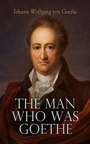 The Man Who Was Goethe: Memoirs, Letters & Essays by Johann Wolfgang von Goethe