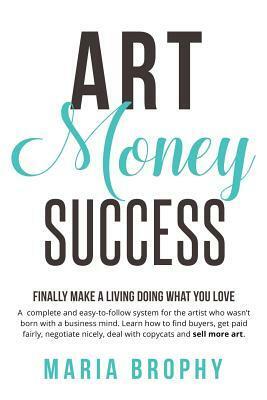 Art Money & Success: A complete and easy-to-follow system for the artist who wasn't born with a business mind. Learn how to find buyers, get paid fairly, negotiate nicely, deal with copycats and sell more art. by Maria Brophy