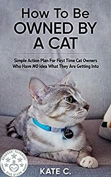 How To Be Owned By A Cat: Simple Action Plan For First Time Cat Owners Who Have NO Idea What They Are Getting Into by Kate C.