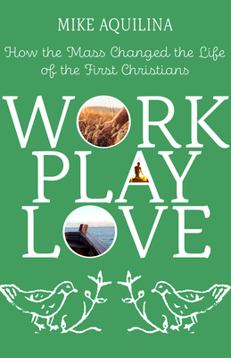 Work Play Love: How the Mass Changed the Life of the First Christians by Mike Aquilina