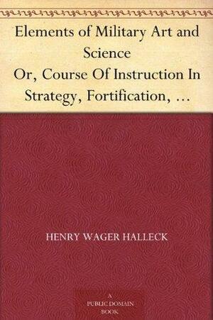 Elements of Military Art and Science Or, Course Of Instruction In Strategy, Fortification, Tactics Of Battles, &C.; Embracing The Duties Of Staff, Infantry, ... Notes On The Mexican And Crimean Wars. by Henry Wager Halleck