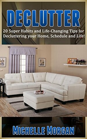 DECLUTTER: 20 Super Habits and Life-Changing Tips for De-cluttering your Home, Schedule, and Life! (Minimalism, Simplicity, Frugal Living, Life Hacks, Organization, Stress Free Life) by Michelle Morgan