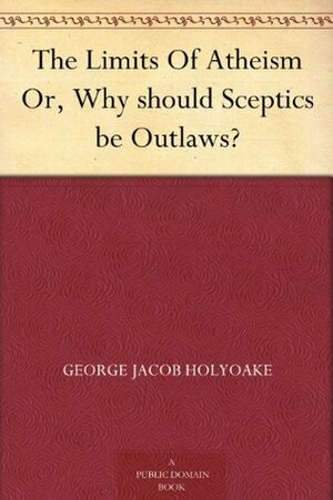The Limits Of Atheism Or, Why should Sceptics be Outlaws? by George Holyoake