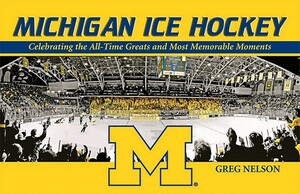 Michigan Ice Hockey: Celebrating the All-Time Greats and Most Memorable Moments by Greg Nelson