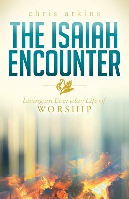 The Isaiah Encounter: Living an Everyday Life of Worship by Chris Atkins