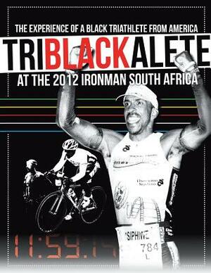 Triblackalete: The Experience of a Black Triathlete from America at the 2012 Ironman South Africa by Siphiwe Baleka