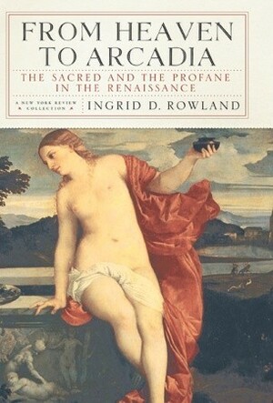 From Heaven to Arcadia: The Sacred and the Profane in the Renaissance by Ingrid D. Rowland