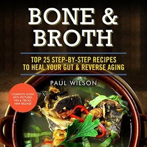 Bone & Broth: Top 25 Step-By-Step Recipes To Heal Your Gut & Reverse Aging by Paul Wilson