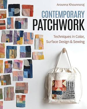 Contemporary Patchwork: Techniques in Colour, Surface Design &amp; Sewing by Arounna Khounnoraj