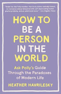 How to Be a Person in the World: Ask Polly's Guide Through the Paradoxes of Modern Life by Heather Havrilesky