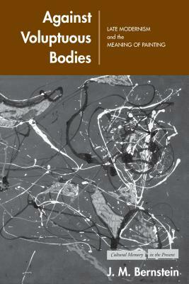 Against Voluptuous Bodies: Late Modernism and the Meaning of Painting by J. M. Bernstein