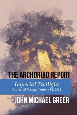 The Archdruid Report: Imperial Twilight: Collected Essays, Volume VI, 2012 by John Michael Greer