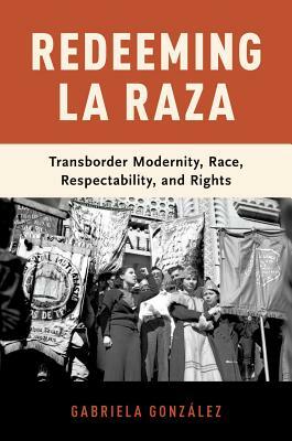 Redeeming La Raza: Transborder Modernity, Race, Respectability, and Rights by Gabriela González