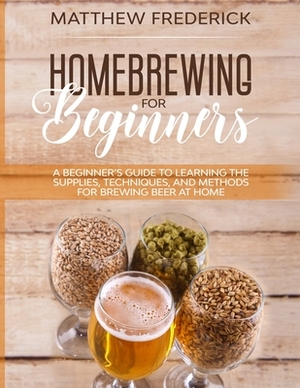 Homebrewing for Beginners: A Beginner's Guide to Learning the Supplies, Techniques, and Methods for Brewing Beer at Home by Matthew Frederick