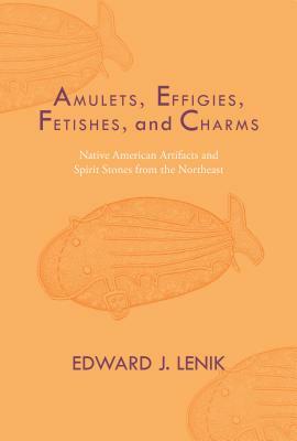 Amulets, Effigies, Fetishes, and Charms: Native American Artifacts and Spirit Stones from the Northeast by Edward J. Lenik