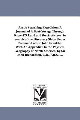 Arctic Searching Expedition: A Journal of A Boat-Voyage Through Rupert'S Land and the Arctic Sea, in Search of the Discovery Ships Under Command of by John Sir Richardson