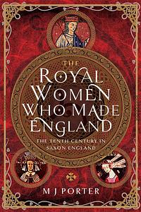 The Royal Women Who Made England: The Tenth Century in Saxon England by M J Porter