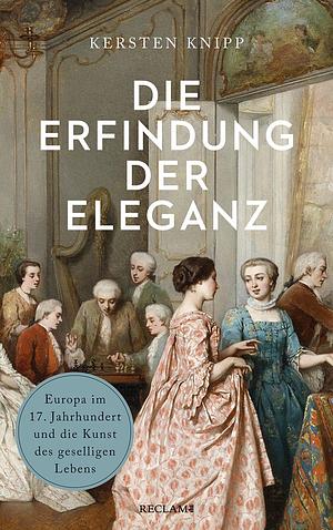 Die Erfindung der Eleganz: Europa im 17. Jahrhundert und die Kunst des geselligen Lebens by Kersten Knipp