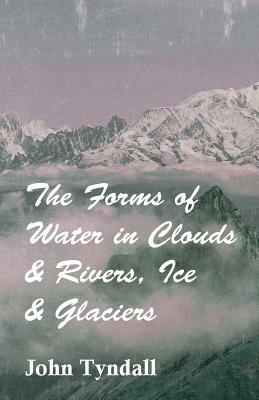 The Forms of Water in Clouds & Rivers, Ice & Glaciers by John Tyndall