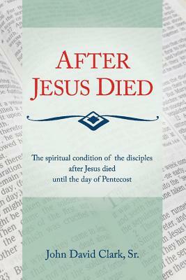 After Jesus Died: The Spiritual Condition of the Disciples After Jesus Died Until Pentecost by John D. Clark