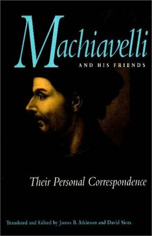 Machiavelli and His Friends: Their Personal Correspondence by Niccolò Machiavelli, James B. Atkinson