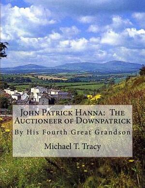 John Patrick Hanna: The Auctioneer of Downpatrick: By His Fourth Great Grandson by Michael T. Tracy