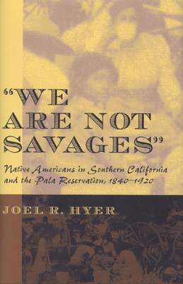 We Are Not Savages: Native Americans in Southern California and the Pala Reservation, 1840-1920 by Joel R. Hyer