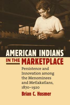 American Indians in the Marketplace: Persistence and Innovation Among the Menominees and Metlakatlans, 1870-1920 by Brian C. Hosmer