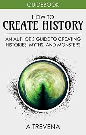 How to Create History: An Author's Guide to Creating Histories, Myths, and Monsters by A. Trevena