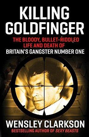 Killing Goldfinger: The Secret, Bullet-Riddled Life and Death of Britain's Gangster Number One - As Featured in BBC Drama 'The Gold by Wensley Clarkson, Wensley Clarkson
