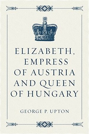 Elizabeth, Empress of Austria and Queen of Hungary by George P. Upton
