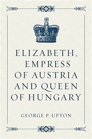 Elizabeth, Empress of Austria and Queen of Hungary by George P. Upton