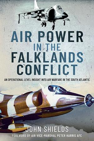 Air Power in the Falklands Conflict: An Operational Level Insight Into Air Warfare in the South Atlantic by John Shields