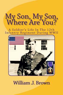 My Son, My Son, Where Are You?: A Soldier's Life In The 12th Infantry Regiment During WWII by William J. Brown