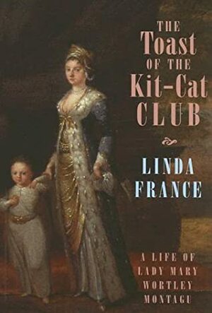 The Toast of the Kit-Cat Club: A Life of Lady Mary Wortley Montagu by Linda France