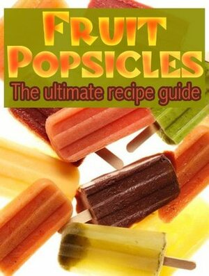 Fruit Popsicles: The Ultimate Recipe Guide - Over 30 Healthy & Homemade Recipes by Jackson Crawford