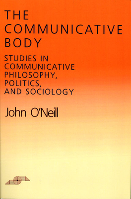 The Communicative Body: Studies in Communicative Philosophy, Politics, and Sociology by John O'Neill