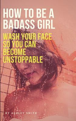 How to Be a Badass Girl: Wash Your Face So You Can Become Unstoppable by Ashley Smith