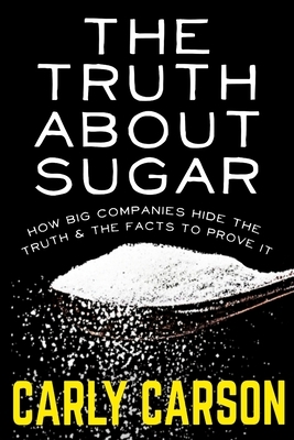 The Truth About Sugar: How Big Name Companies Hide The Truth and The Scientific Facts To Prove It by Carly Carson