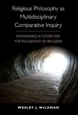 Religious Philosophy as Multidisciplinary Comparative Inquiry: Envisioning a Future for the Philosophy of Religion by Wesley J. Wildman