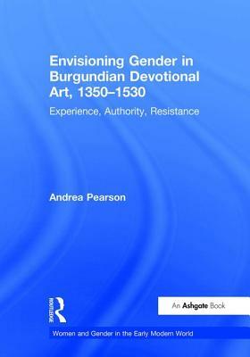 Envisioning Gender in Burgundian Devotional Art, 1350-1530: Experience, Authority, Resistance by Andrea Pearson