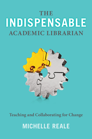 The Indispensable Academic Librarian: Teaching and Collaborating for Change by Michelle Reale