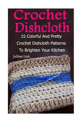 Crochet Dishcloth: 15 Colorful And Pretty Crochet Dishcloth Patterns To Brighten Your Kitchen: (Crochet Hook A, Crochet Accessories) by Julianne Link