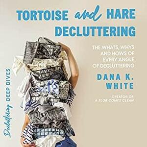 Tortoise and Hare Decluttering: The Whats, Whys, and Hows of Every Angle of Decluttering by Dana K. White
